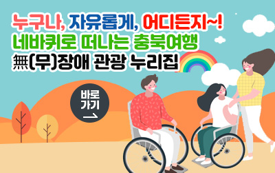 누구나, 자유롭게, 어디든지~!
네바퀴로 떠나는 충북여행
無(무)장애 관광 누리집/바로가기