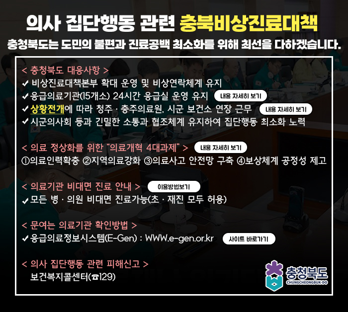 의사 집단행동 관련 충북비상진료대책 /충청북도는 도민의 불편과 진료공백 최소화를 위해 최선을 다하겠습니다./< 충청북도 대응사항 >
                                                   비상진료대책본부 확대 운영 및 비상연락체계 유지/
                                                   응급의료기관(15개소) 24시간 응급실 운영 유지/
                                                   상황전개에 따라 청주ㆍ충주의료원, 시군 보건소 연장 근무/
                                                   시군의사회 등과 긴밀한 소통과 협조체계 유지하여 집단행동 최소화 노력/
                                                /< 의료 정상화를 위한 “의료개혁 4대과제” >
                                                ①의료인력확충 ②지역의료강화 ③의료사고 안전망 구축 ④보상체계 공정성 제고
                                                /< 의료기관 비대면 진료 안내 >
                                                   모든 병ㆍ의원 비대면 진료가능(초ㆍ재진 모두 허용)
                                                /< 문여는 의료기관 확인방법 >
                                                응급의료정보시스템(E-Gen) : WWW.e-gen.or.kr 
                                                /< 의사 집단행동 관련 피해신고 >
                                                   보건복지콜센터(☎129)